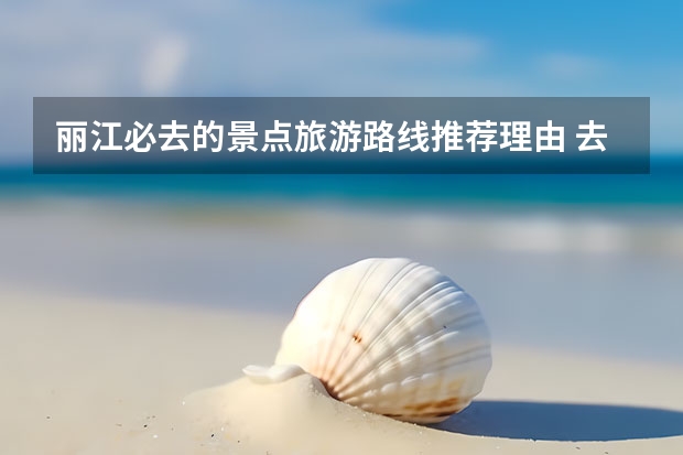 丽江必去的景点旅游路线推荐理由 去丽江玩必须去的是哪些景点，如何避坑？