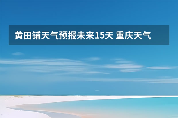 黄田铺天气预报未来15天 重庆天气预报一周7天10天15天一星期五的天气预报