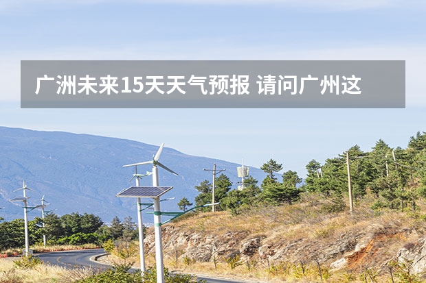 广洲未来15天天气预报 请问广州这几天的天气情况怎么样?